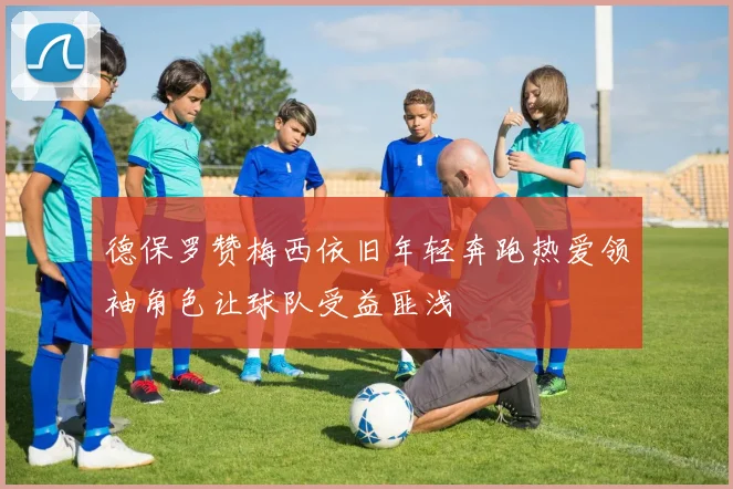 德保罗赞梅西依旧年轻奔跑热爱领袖角色让球队受益匪浅