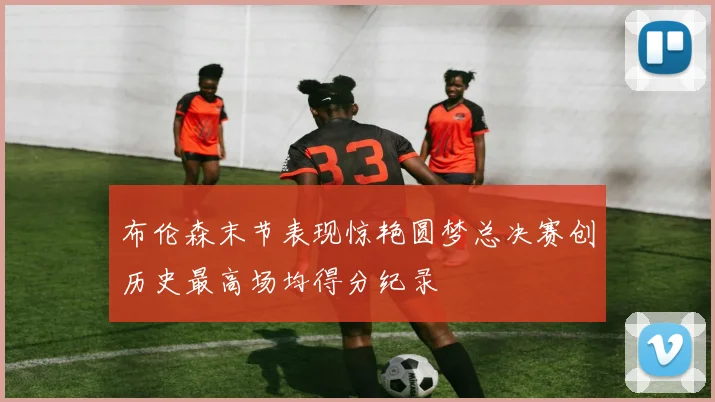布伦森末节表现惊艳圆梦总决赛创历史最高场均得分纪录
