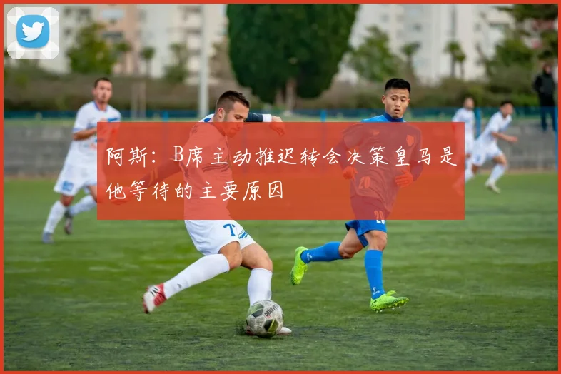 阿斯：B席主动推迟转会决策皇马是他等待的主要原因